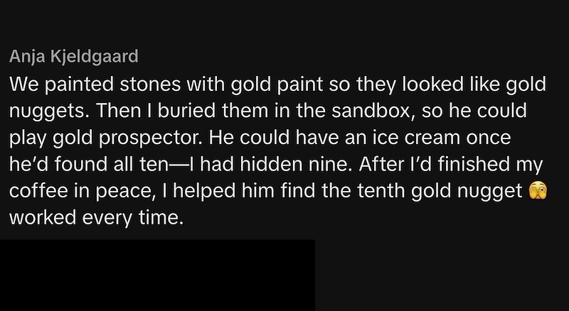 Anja Kjeldgaard We painted stones with gold paint so they looked like gold nuggets. Then I buried them in the sandbox, so he could play gold prospector. He could have an ice cream once he'd found all ten—I had hidden nine. After I'd finished my coffee in peace, I helped him find the tenth gold nugget worked every time.