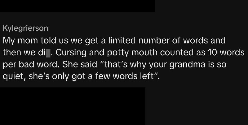 Kylegrierson My mom told us we get a limited number of words and then we di . Cursing and potty mouth counted as 10 words per bad word. She said "that's why your grandma is so quiet, she's only got a few words left”.
