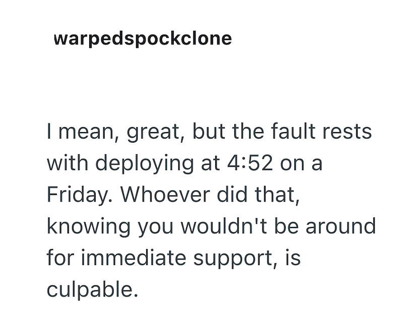 warpedspockclone I mean, great, but the fault rests with deploying at 4:52 on a Friday. Whoever did that, knowing you wouldn't be around for immediate support, is culpable.