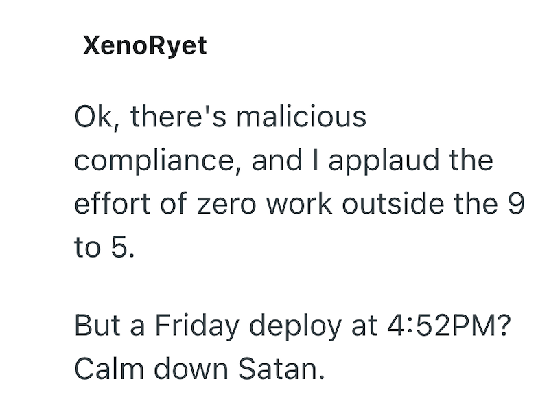 XenoRyet Ok, there's malicious compliance, and I applaud the effort of zero work outside the 9 to 5. But a Friday deploy at 4:52PM? Calm down Satan.