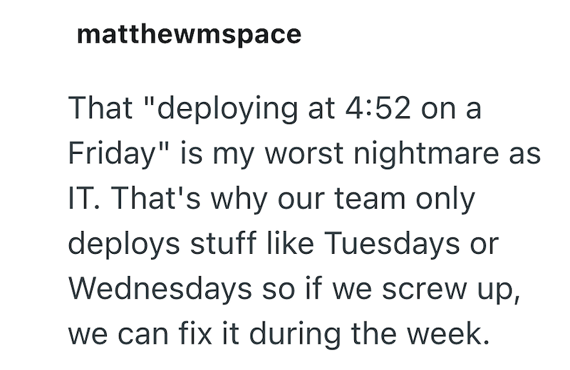 matthewmspace That "deploying at 4:52 on a Friday" is my worst nightmare as IT. That's why our team only deploys stuff like Tuesdays or Wednesdays so if we screw up, we can fix it during the week.