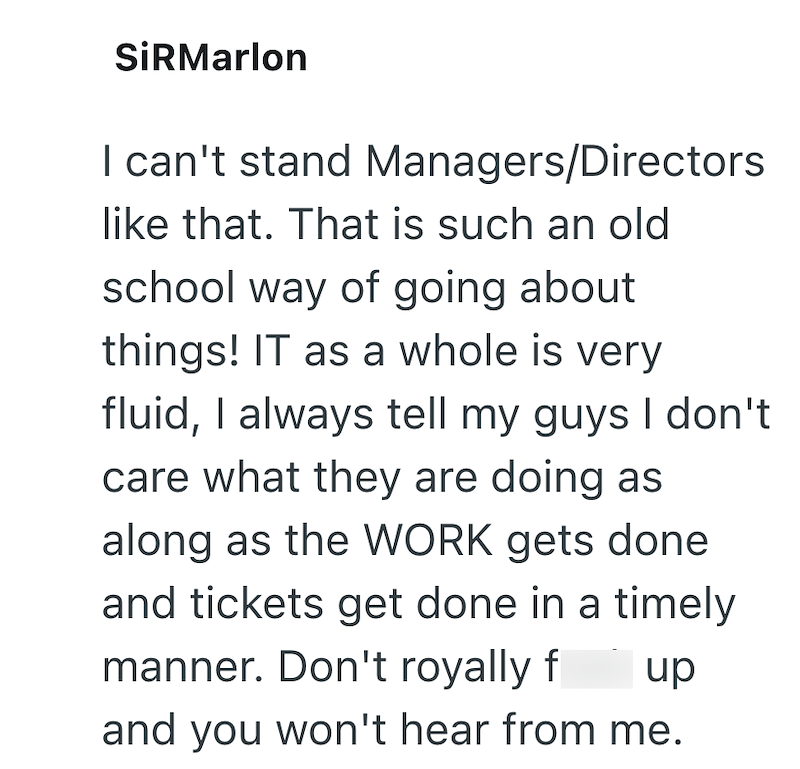 SiRMarlon I can't stand Managers/Directors like that. That is such an old school way of going about things! IT as a whole is very fluid, I always tell my guys I don't care what they are doing as along as the WORK gets done and tickets get done in a timely manner. Don't royally f up and you won't hear from me.