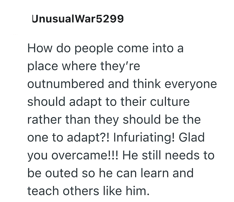 Unusual War5299 How do people come into a place where they're outnumbered and think everyone should adapt to their culture rather than they should be the one to adapt?! Infuriating! Glad you overcame!!! He still needs to be outed so he can learn and teach others like him.