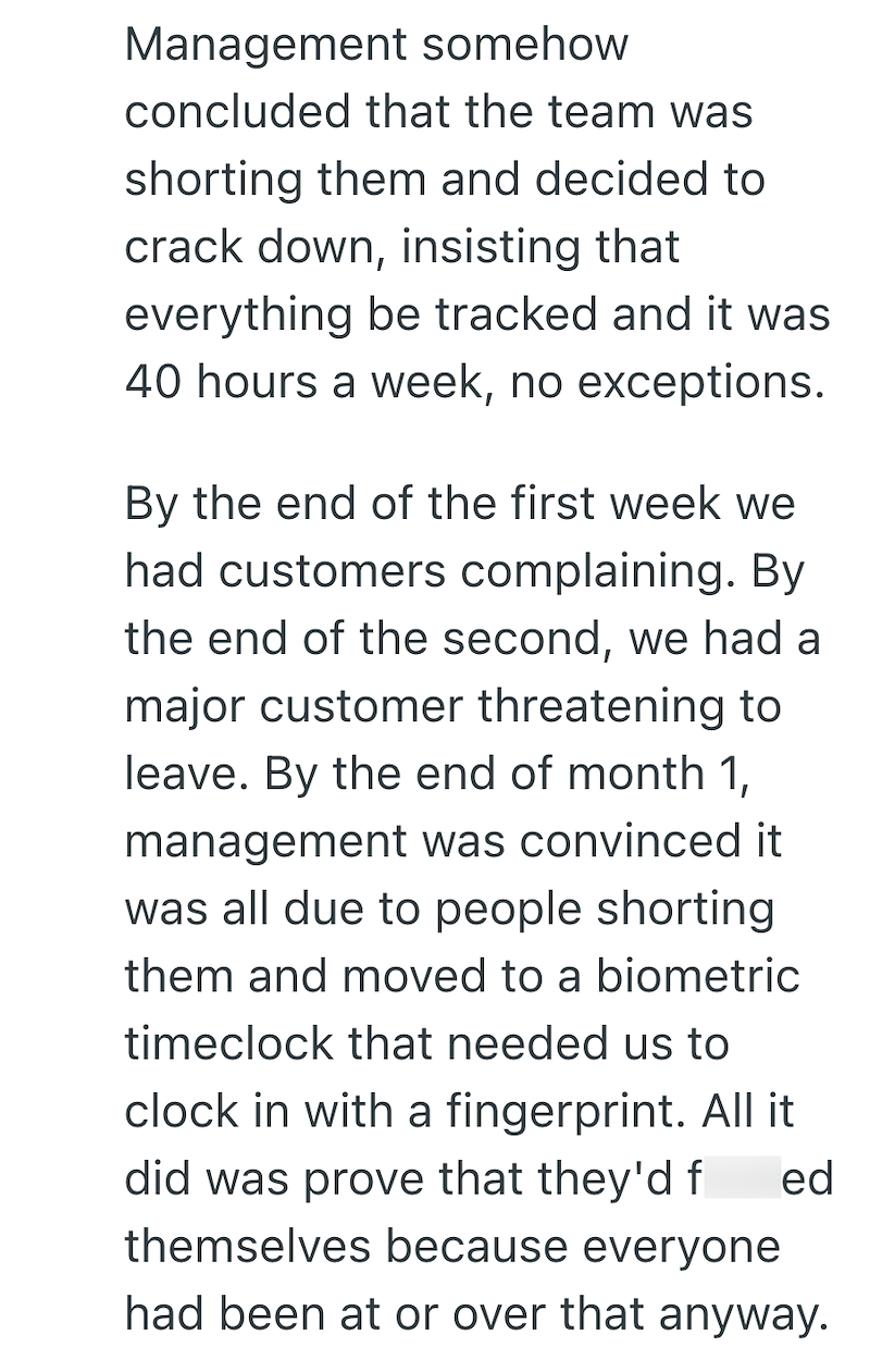 Management somehow concluded that the team was shorting them and decided to crack down, insisting that everything be tracked and it was 40 hours a week, no exceptions. By the end of the first week we had customers complaining. By the end of the second, we had a major customer threatening to leave. By the end of month 1, management was convinced it was all due to people shorting them and moved to a biometric timeclock that needed us to clock in with a fingerprint. All it did was prove that they'd
