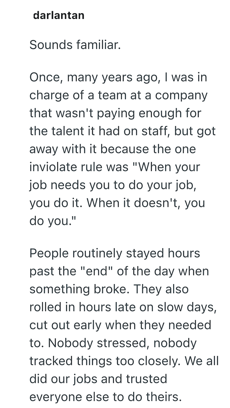 darlantan Sounds familiar. Once, many years ago, I was in charge of a team at a company that wasn't paying enough for the talent it had on staff, but got away with it because the one inviolate rule was "When your job needs you to do your job, you do it. When it doesn't, you do you." People routinely stayed hours past the "end" of the day when something broke. They also rolled in hours late on slow days, cut out early when they needed to. Nobody stressed, nobody tracked things too closely. We all