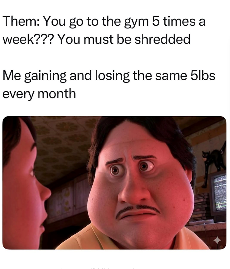Them: You go to the gym 5 times a week??? You must be shredded Me gaining and losing the same 5lbs every month