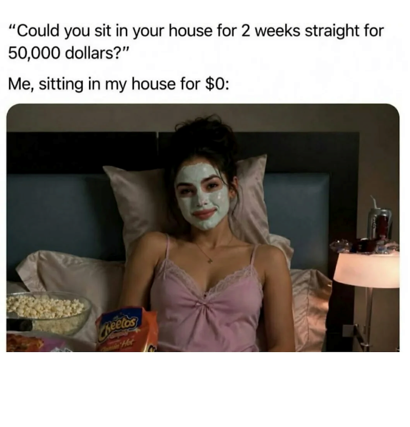 "Could you sit in your house for 2 weeks straight for 50,000 dollars?" Me, sitting in my house for $0: Cheetos