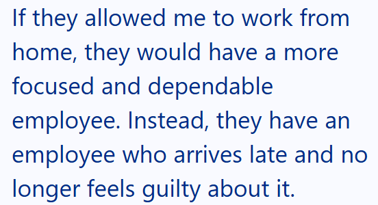 If they allowed me to work from home, they would have a more focused and dependable employee. Instead, they have an employee who arrives late and no longer feels guilty about it.