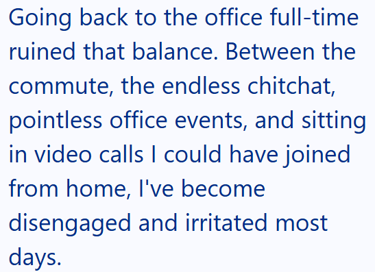Going back to the office full-time ruined that balance. Between the commute, the endless chitchat, pointless office events, and sitting in video calls I could have joined from home, I've become disengaged and irritated most days.