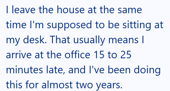 I leave the house at the same time I'm supposed to be sitting at my desk. That usually means I arrive at the office 15 to 25 minutes late, and I've been doing this for almost two years.
