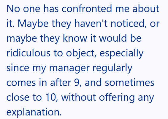 No one has confronted me about it. Maybe they haven't noticed, or maybe they know it would be ridiculous to object, especially since my manager regularly comes in after 9, and sometimes close to 10, without offering any explanation.