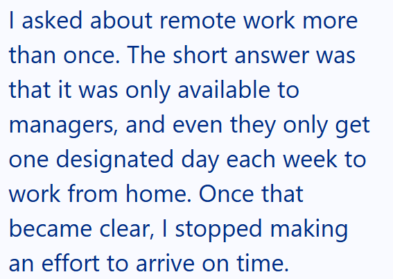 I asked about remote work more than once. The short answer was that it was only available to managers, and even they only get one designated day each week to work from home. Once that became clear, I stopped making an effort to arrive on time.