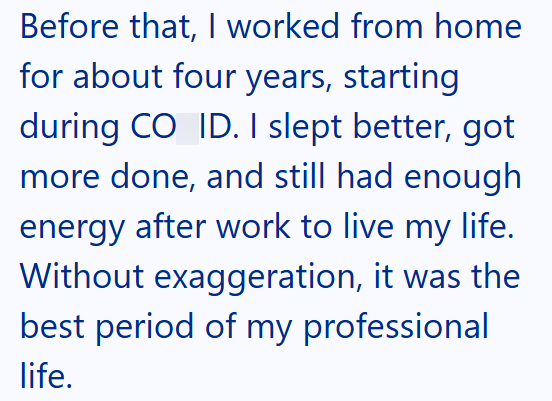 Before that, I worked from home for about four years, starting during CO ID. I slept better, got more done, and still had enough energy after work to live my life. Without exaggeration, it was the best period of my professional life.