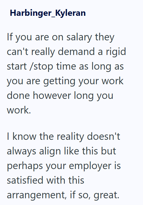 Harbinger_Kyleran If you are on salary they can't really demand a rigid start/stop time as long as you are getting your work done however long you work. I know the reality doesn't always align like this but perhaps your employer is satisfied with this arrangement, if so, great.