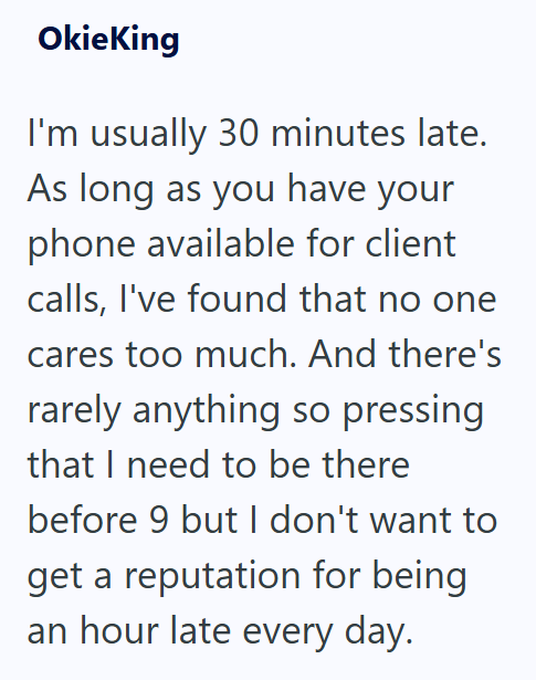 OkieKing I'm usually 30 minutes late. As long as you have your phone available for client calls, I've found that no one cares too much. And there's rarely anything so pressing that I need to be there before 9 but I don't want to get a reputation for being an hour late every day.