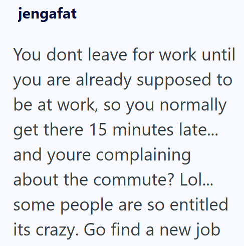 jengafat You dont leave for work until you are already supposed to be at work, so you normally get there 15 minutes late... and youre complaining about the commute? Lol... some people are so entitled its crazy. Go find a new job