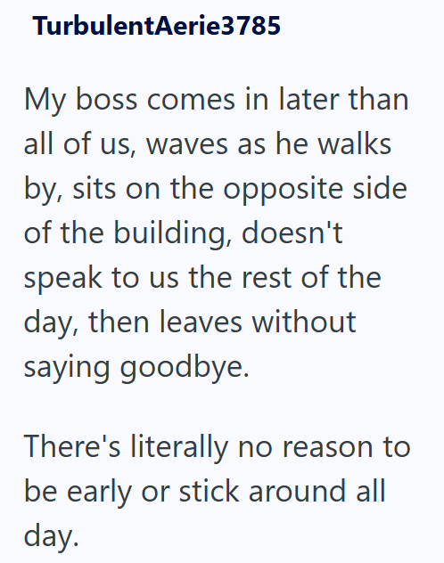 TurbulentAerie3785 My boss comes in later than all of us, waves as he walks by, sits on the opposite side of the building, doesn't speak to us the rest of the day, then leaves without saying goodbye. There's literally no reason to be early or stick around all day.