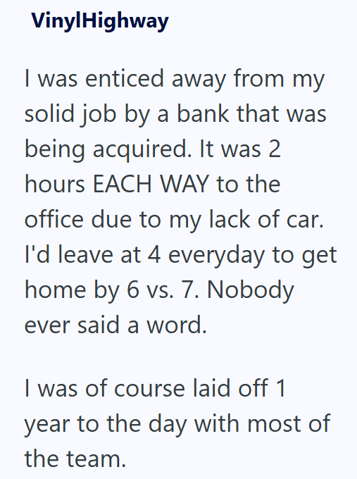 VinylHighway I was enticed away from my solid job by a bank that was being acquired. It was 2 hours EACH WAY to the office due to my lack of car. I'd leave at 4 everyday to get home by 6 vs. 7. Nobody ever said a word. I was of course laid off 1 year to the day with most of the team.