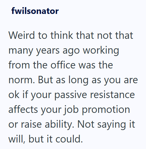 fwilsonator Weird to think that not that many years ago working from the office was the norm. But as long as you are ok if your passive resistance affects your job promotion or raise ability. Not saying it will, but it could.