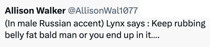 Allison Walker @AllisonWal1077 (In male Russian accent) Lynx says: Keep rubbing belly fat bald man or you end up in it....