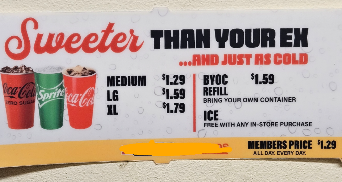 Sweeter THAN YOUR EX ...AND JUST AS COLD BYOC $1.59 ZERO SUGAR Coca-Cola Sprite ca-Col LG MEDIUM $1.29 $1.59 REFILL BRING YOUR OWN CONTAINER XL $1.79 ICE FREE WITH ANY IN-STORE PURCHASE 000 MEMBERS PRICE $1.29 19 ALL DAY. EVERY DAY.