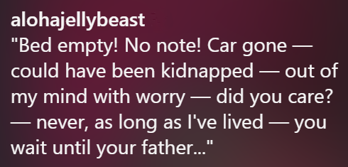 alohajellybeast - - "Bed empty! No note! Car gone could have been kidnapped — out of my mind with worry - did you care? - never, as long as I've lived ― you wait until your father..."