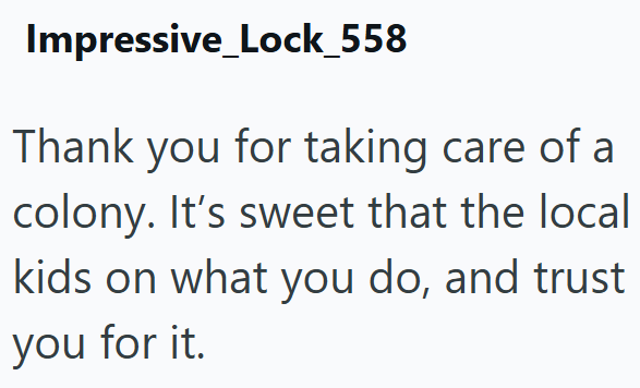 Impressive Lock_558 Thank you for taking care of a colony. It's sweet that the local kids on what you do, and trust you for it.