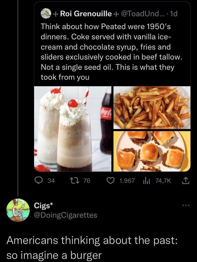 + Roi Grenouille + @ToadUnd.... 1d Think about how Peated were 1950's dinners. Coke served with vanilla ice- cream and chocolate syrup, fries and sliders exclusively cooked in beef tallow. Not a single seed oil. This is what they took from you Coca-Co 34 1776 1.967 74,7K Cigs* @DoingCigarettes Americans thinking about the past: so imagine a burger