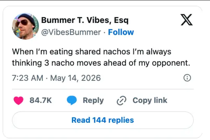 Bummer T. Vibes, Esq @VibesBummer. Follow X When I'm eating shared nachos I'm always thinking 3 nacho moves ahead of my opponent. 7:23 AM May 14, 2026 84.7K Reply Copy link Read 144 replies