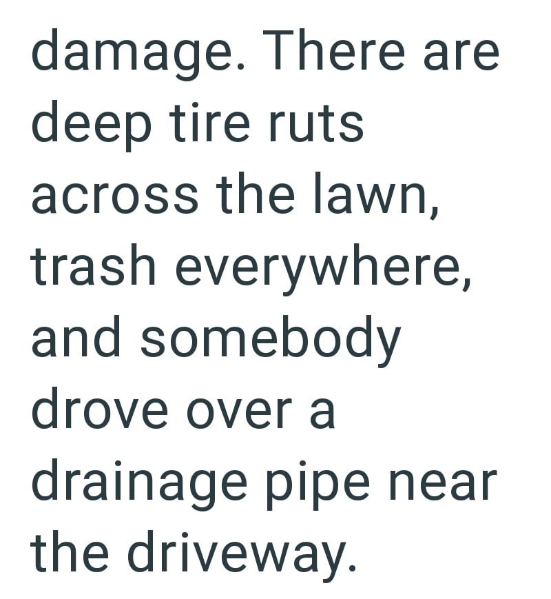 damage. There are deep tire ruts across the lawn, trash everywhere, and somebody drove over a drainage pipe near the driveway.