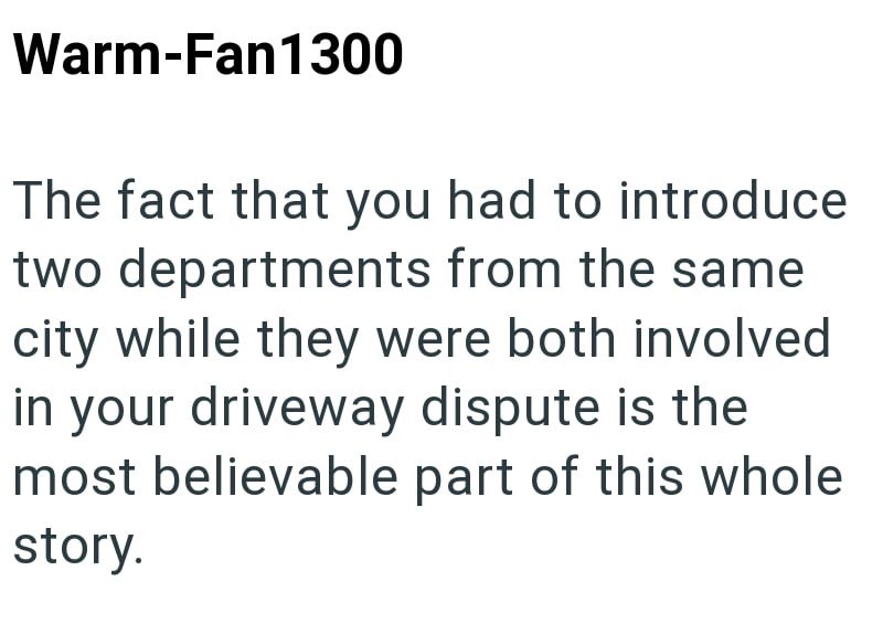 Warm-Fan1300 The fact that you had to introduce two departments from the same city while they were both involved in your driveway dispute is the most believable part of this whole story.