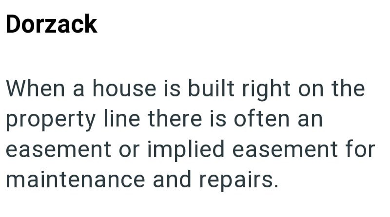 Dorzack When a house is built right on the property line there is often an easement or implied easement for maintenance and repairs.