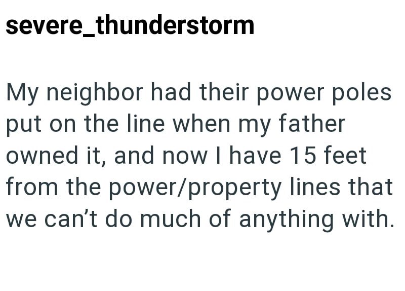 severe_thunderstorm My neighbor had their power poles put on the line when my father owned it, and now I have 15 feet from the power/property lines that we can't do much of anything with.