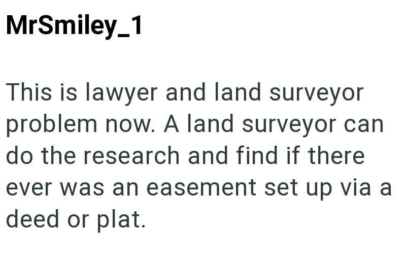 MrSmiley_1 This is lawyer and land surveyor problem now. A land surveyor can do the research and find if there ever was an easement set up via a deed or plat.