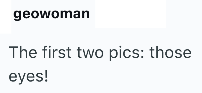 geowoman The first two pics: those eyes!