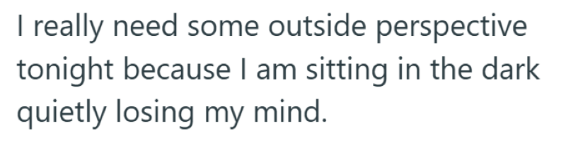I really need some outside perspective tonight because I am sitting in the dark quietly losing my mind.