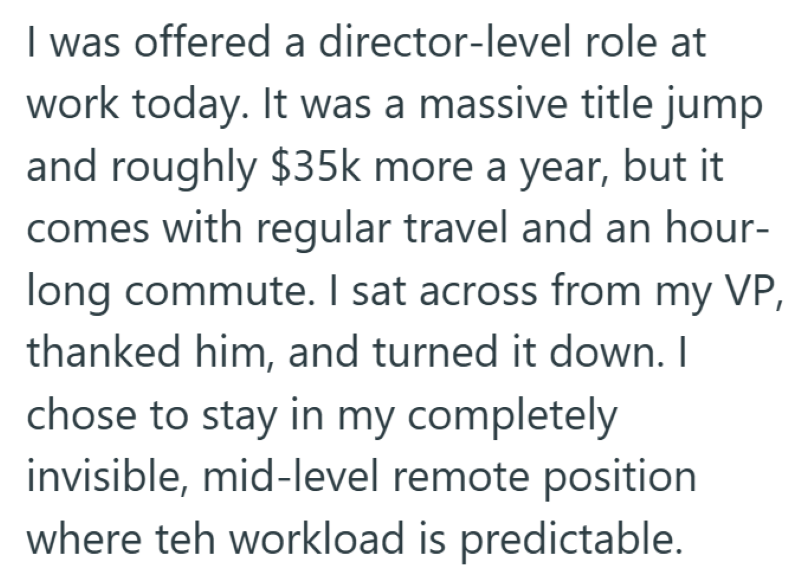 I was offered a director-level role at work today. It was a massive title jump and roughly $35k more a year, but it comes with regular travel and an hour- long commute. I sat across from my VP, thanked him, and turned it down. I chose to stay in my completely invisible, mid-level remote position where teh workload is predictable.