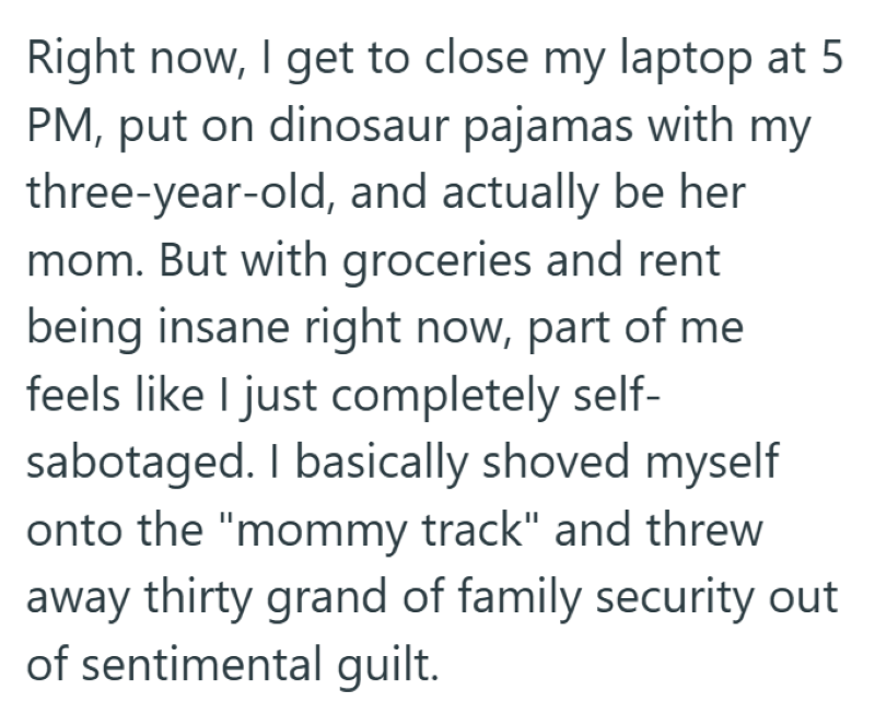 Right now, I get to close my laptop at 5 PM, put on dinosaur pajamas with my three-year-old, and actually be her mom. But with groceries and rent being insane right now, part of me feels like I just completely self- sabotaged. I basically shoved myself onto the "mommy track" and threw away thirty grand of family security out of sentimental guilt.