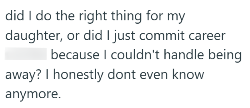 did I do the right thing for my daughter, or did I just commit career because I couldn't handle being away? I honestly dont even know anymore.