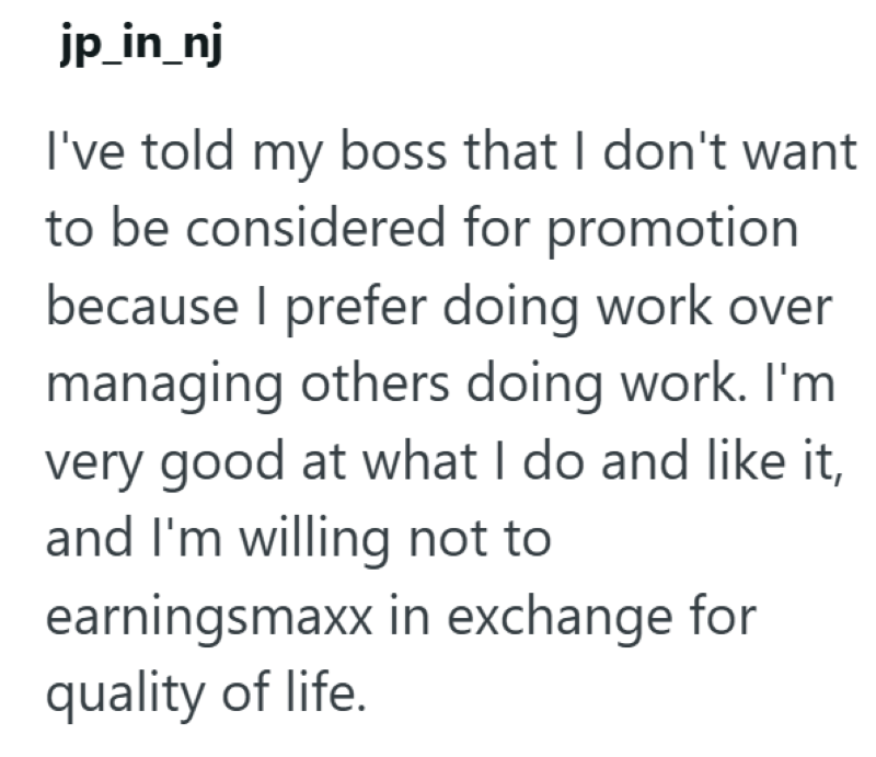 jp_in_nj I've told my boss that I don't want to be considered for promotion because I prefer doing work over managing others doing work. I'm very good at what I do and like it, and I'm willing not to earningsmaxx in exchange for quality of life.