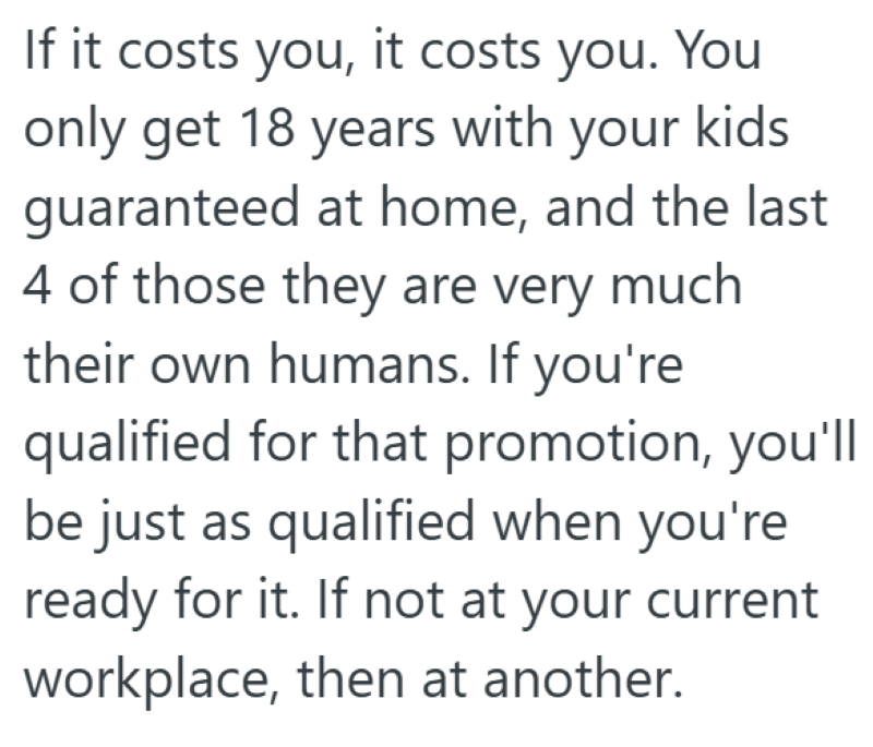 If it costs you, it costs you. You only get 18 years with your kids guaranteed at home, and the last 4 of those they are very much their own humans. If you're qualified for that promotion, you'll be just as qualified when you're ready for it. If not at your current workplace, then at another.
