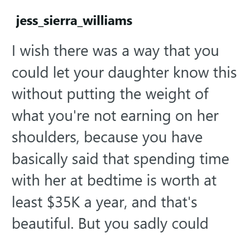 jess_sierra_williams I wish there was a way that you could let your daughter know this without putting the weight of what you're not earning on her shoulders, because you have basically said that spending time with her at bedtime is worth at least $35K a year, and that's beautiful. But you sadly could