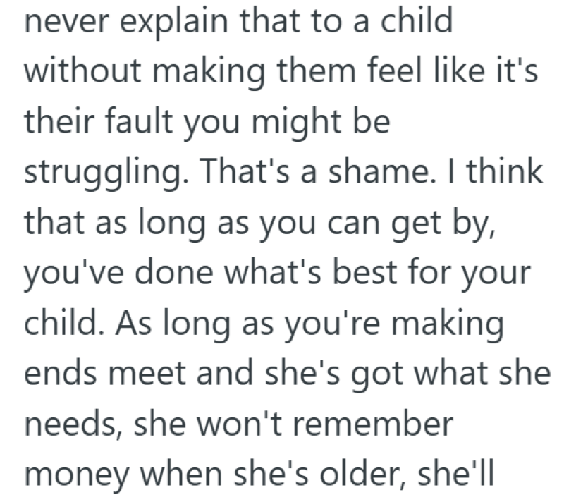 never explain that to a child without making them feel like it's their fault you might be struggling. That's a shame. I think that as long as you can get by, you've done what's best for your child. As long as you're making ends meet and she's got what she needs, she won't remember money when she's older, she'll