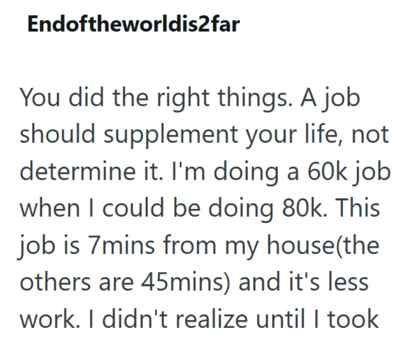 Endoftheworldis2far You did the right things. A job should supplement your life, not determine it. I'm doing a 60k job when I could be doing 80k. This job is 7mins from my house(the others are 45mins) and it's less work. I didn't realize until I took