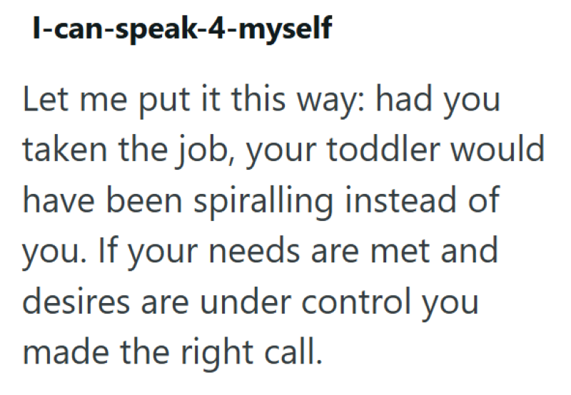 I-can-speak-4-myself Let me put it this way: had you taken the job, your toddler would have been spiralling instead of you. If your needs are met and desires are under control you made the right call.