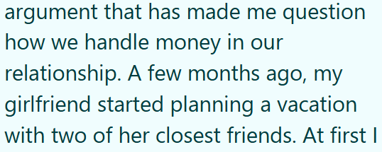 argument that has made me question how we handle money in our relationship. A few months ago, my girlfriend started planning a vacation with two of her closest friends. At first I