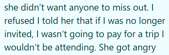 she didn't want anyone to miss out. I refused I told her that if I was no longer invited, I wasn't going to pay for a trip I wouldn't be attending. She got angry