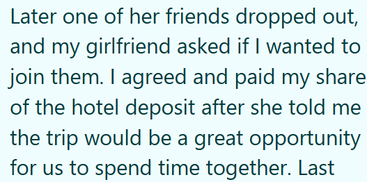 Later one of her friends dropped out, and my girlfriend asked if I wanted to join them. I agreed and paid my share of the hotel deposit after she told me the trip would be a great opportunity for us to spend time together. Last
