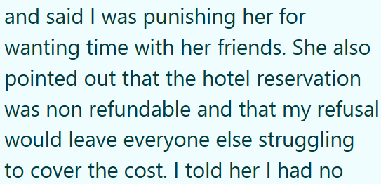 and said I was punishing her for wanting time with her friends. She also pointed out that the hotel reservation was non refundable and that my refusal would leave everyone else struggling to cover the cost. I told her I had no