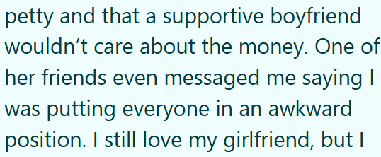 petty and that a supportive boyfriend wouldn't care about the money. One of her friends even messaged me saying I was putting everyone in an awkward position. I still love my girlfriend, but I